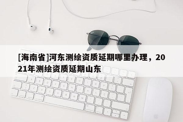 [海南省]河东测绘资质延期哪里办理，2021年测绘资质延期山东
