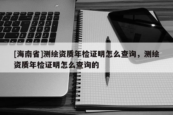 [海南省]测绘资质年检证明怎么查询，测绘资质年检证明怎么查询的