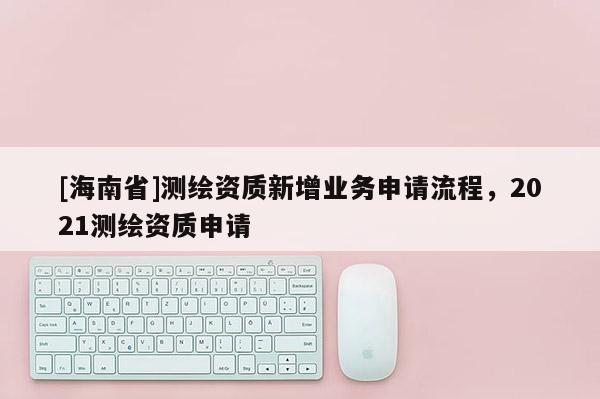 [海南省]测绘资质新增业务申请流程，2021测绘资质申请