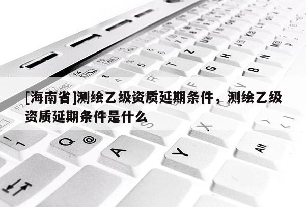 [海南省]测绘乙级资质延期条件，测绘乙级资质延期条件是什么