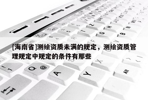 [海南省]测绘资质未满的规定，测绘资质管理规定中规定的条件有那些