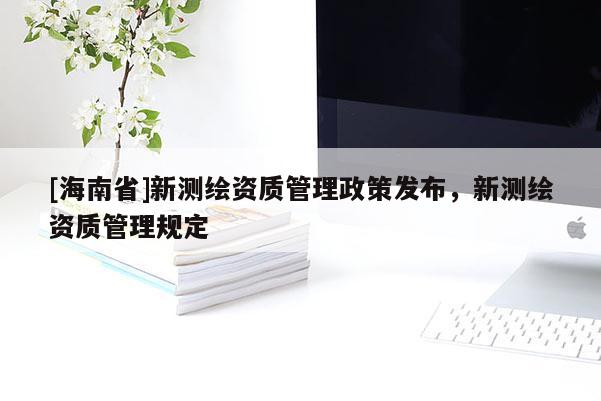 [海南省]新测绘资质管理政策发布，新测绘资质管理规定