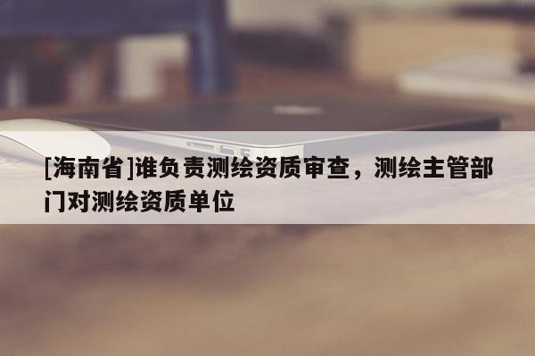 [海南省]谁负责测绘资质审查，测绘主管部门对测绘资质单位