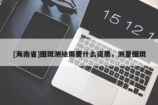 [海南省]图斑测绘需要什么资质，测量图斑