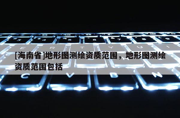 [海南省]地形图测绘资质范围，地形图测绘资质范围包括