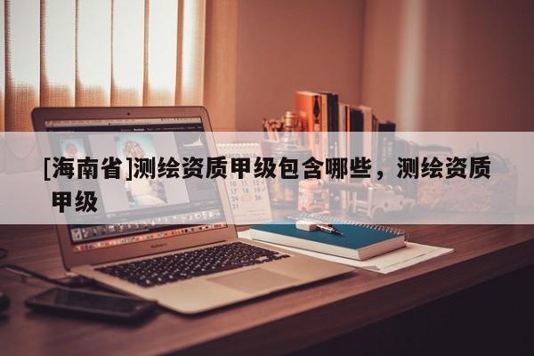 [海南省]测绘资质甲级包含哪些，测绘资质 甲级