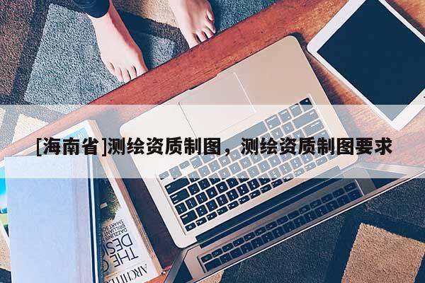 [海南省]测绘资质制图，测绘资质制图要求