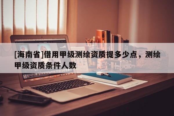 [海南省]借用甲级测绘资质提多少点，测绘甲级资质条件人数