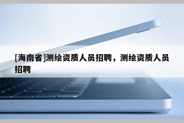 [海南省]测绘资质人员招聘，测绘资质人员招聘