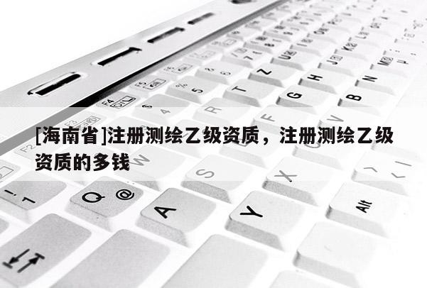 [海南省]注册测绘乙级资质，注册测绘乙级资质的多钱