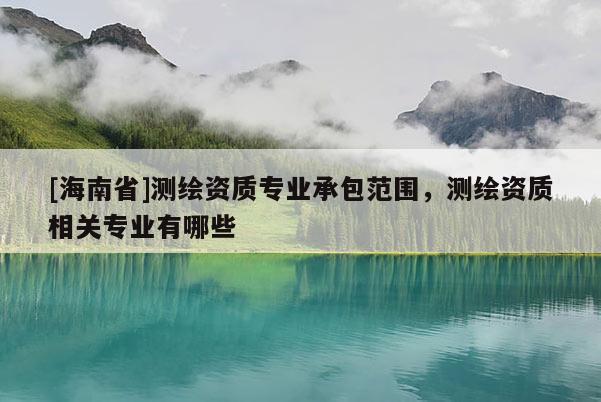 [海南省]测绘资质专业承包范围，测绘资质相关专业有哪些