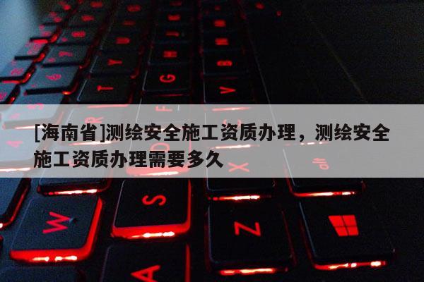 [海南省]测绘安全施工资质办理，测绘安全施工资质办理需要多久