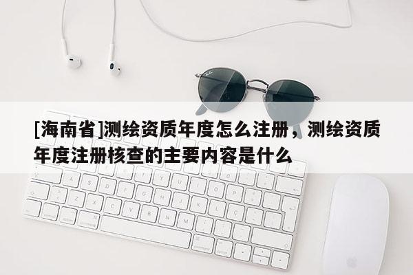 [海南省]测绘资质年度怎么注册，测绘资质年度注册核查的主要内容是什么