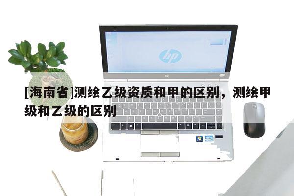 [海南省]测绘乙级资质和甲的区别，测绘甲级和乙级的区别