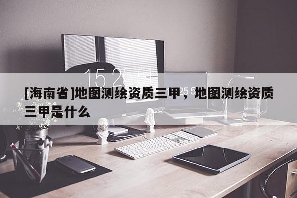 [海南省]地图测绘资质三甲，地图测绘资质三甲是什么