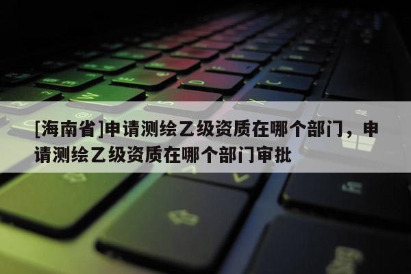 [海南省]申请测绘乙级资质在哪个部门，申请测绘乙级资质在哪个部门审批