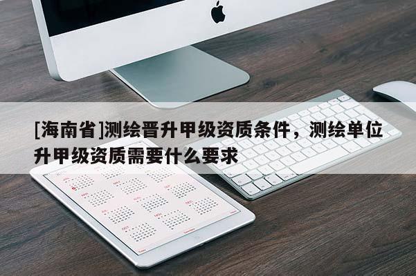[海南省]测绘晋升甲级资质条件，测绘单位升甲级资质需要什么要求