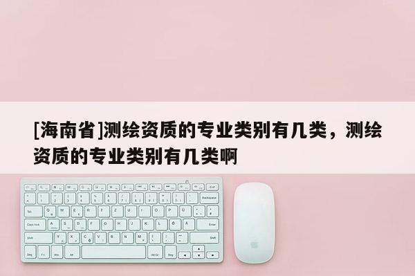 [海南省]测绘资质的专业类别有几类，测绘资质的专业类别有几类啊