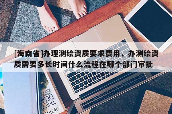 [海南省]办理测绘资质要求费用，办测绘资质需要多长时间什么流程在哪个部门审批