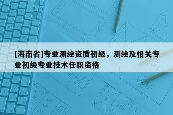 [海南省]专业测绘资质初级，测绘及相关专业初级专业技术任职资格