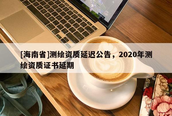 [海南省]测绘资质延迟公告，2020年测绘资质证书延期