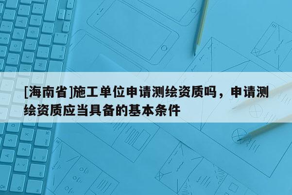 [海南省]施工单位申请测绘资质吗，申请测绘资质应当具备的基本条件