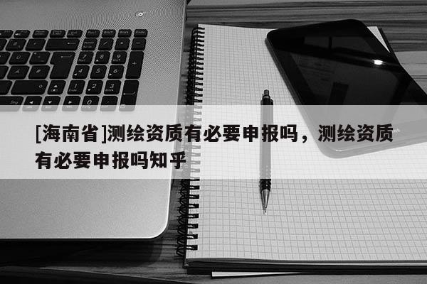 [海南省]测绘资质有必要申报吗，测绘资质有必要申报吗知乎