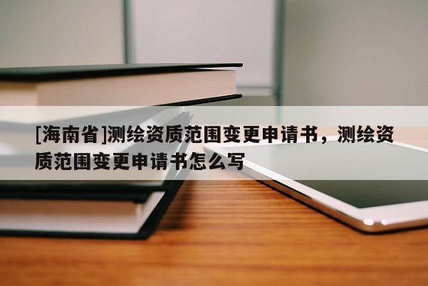 [海南省]测绘资质范围变更申请书，测绘资质范围变更申请书怎么写