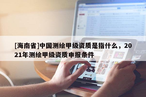 [海南省]中国测绘甲级资质是指什么，2021年测绘甲级资质申报条件