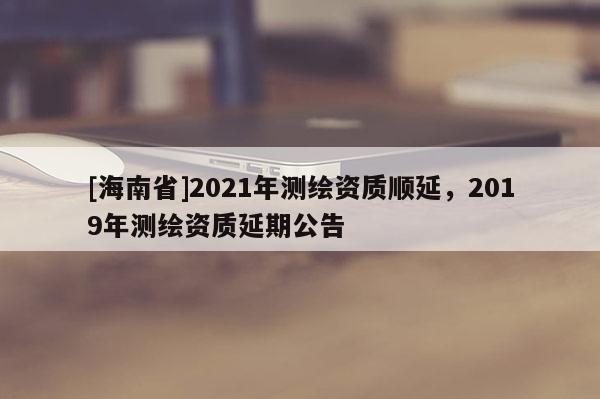 [海南省]2021年测绘资质顺延，2019年测绘资质延期公告