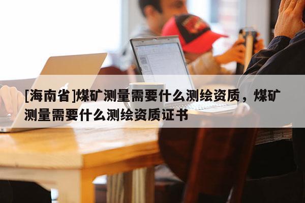 [海南省]煤矿测量需要什么测绘资质，煤矿测量需要什么测绘资质证书