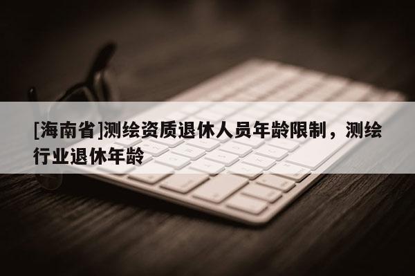 [海南省]测绘资质退休人员年龄限制，测绘行业退休年龄