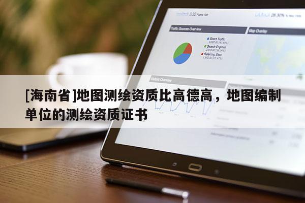 [海南省]地图测绘资质比高德高，地图编制单位的测绘资质证书