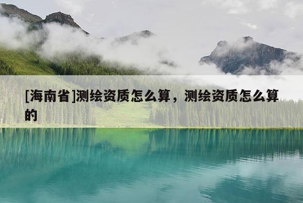 [海南省]测绘资质怎么算，测绘资质怎么算的