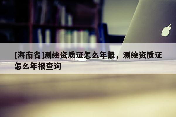 [海南省]测绘资质证怎么年报，测绘资质证怎么年报查询