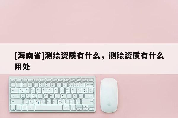 [海南省]测绘资质有什么，测绘资质有什么用处