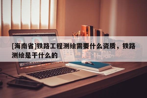[海南省]铁路工程测绘需要什么资质，铁路测绘是干什么的