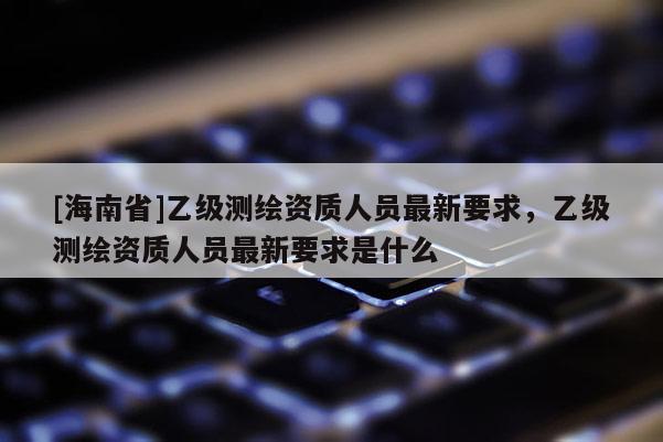 [海南省]乙级测绘资质人员最新要求，乙级测绘资质人员最新要求是什么