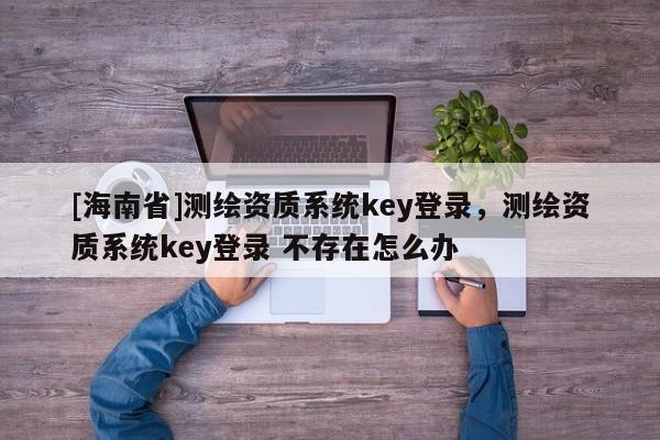 [海南省]测绘资质系统key登录，测绘资质系统key登录 不存在怎么办
