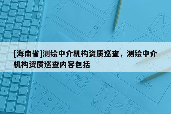 [海南省]测绘中介机构资质巡查，测绘中介机构资质巡查内容包括