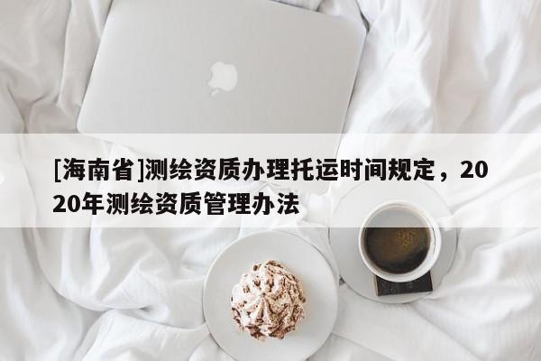 [海南省]测绘资质办理托运时间规定，2020年测绘资质管理办法