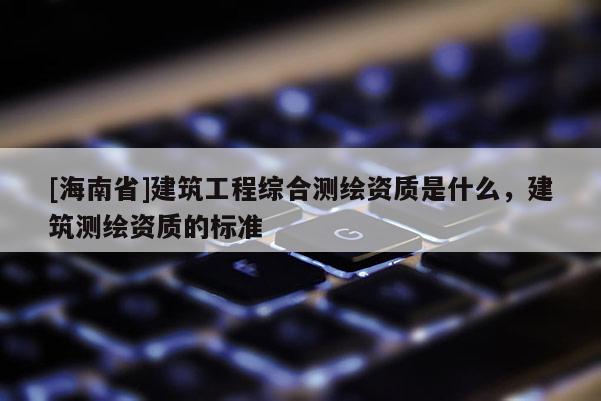 [海南省]建筑工程综合测绘资质是什么，建筑测绘资质的标准
