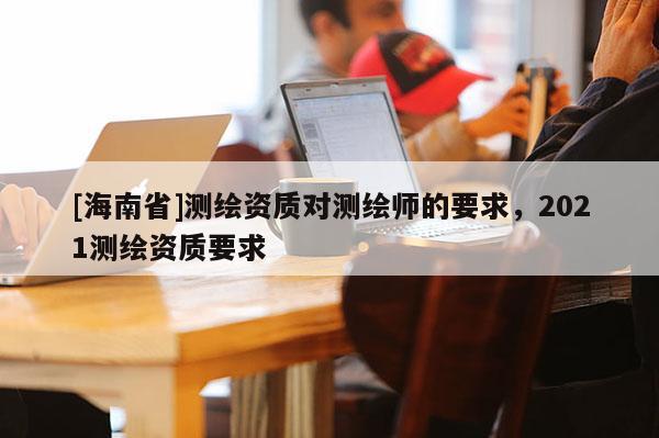 [海南省]测绘资质对测绘师的要求，2021测绘资质要求