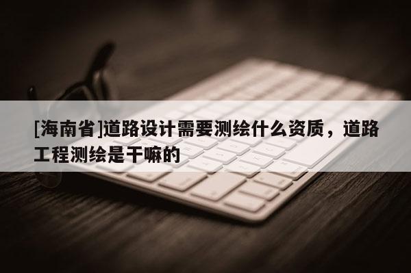 [海南省]道路设计需要测绘什么资质，道路工程测绘是干嘛的