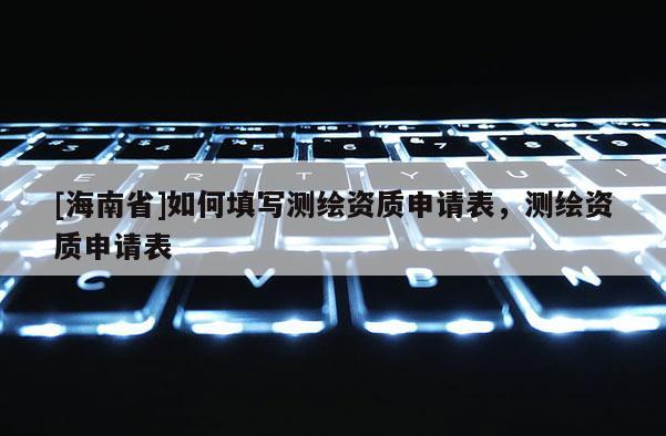 [海南省]如何填写测绘资质申请表，测绘资质申请表