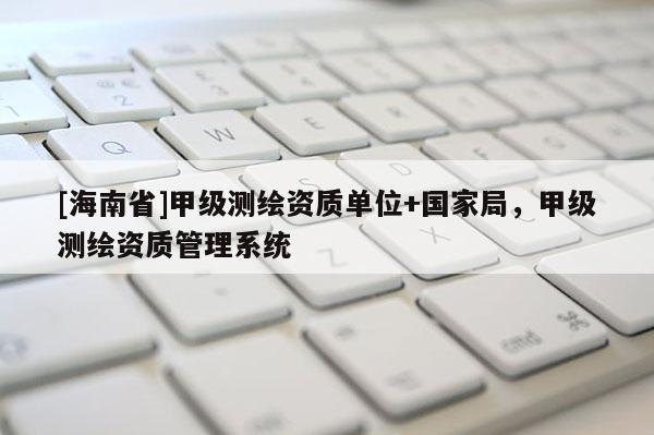 [海南省]甲级测绘资质单位+国家局，甲级测绘资质管理系统
