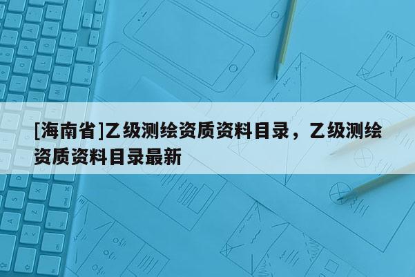 [海南省]乙级测绘资质资料目录，乙级测绘资质资料目录最新