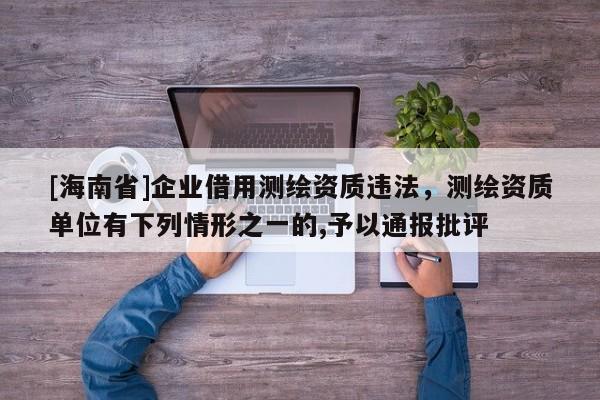 [海南省]企业借用测绘资质违法，测绘资质单位有下列情形之一的,予以通报批评