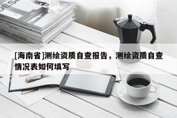 [海南省]测绘资质自查报告，测绘资质自查情况表如何填写