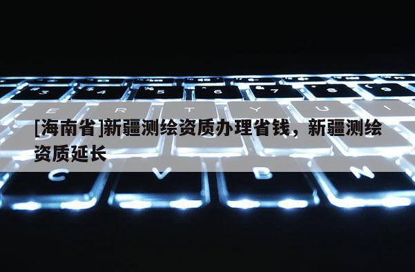 [海南省]新疆测绘资质办理省钱，新疆测绘资质延长